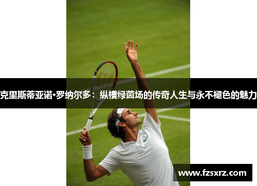 克里斯蒂亚诺·罗纳尔多：纵横绿茵场的传奇人生与永不褪色的魅力