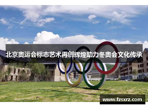 北京奥运会标志艺术再创辉煌助力冬奥会文化传承