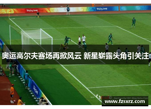 奥运高尔夫赛场再掀风云 新星崭露头角引关注