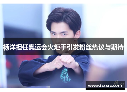 杨洋担任奥运会火炬手引发粉丝热议与期待